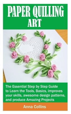 Paper Quilling Art: The Essential Step by Step Guide to Learn the Tools, Basics, improves your skills, awesome design patterns, and produc by Anna Collins