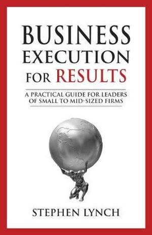 Business Execution for RESULTS: A Practical Guide for Leaders of Small to Mid-Sized Firms by Stephen Lynch