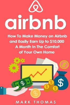 Airbnb: How To Make Money On Airbnb and Easily Earn Up to $10,000 A Month In The by Mark Thomas