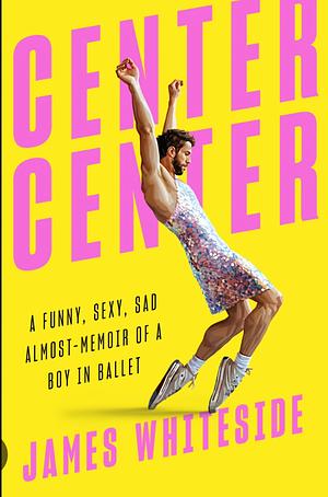 Center Center: A Funny, Sexy, Sad Almost-Memoir of a Boy in Ballet by James Whiteside