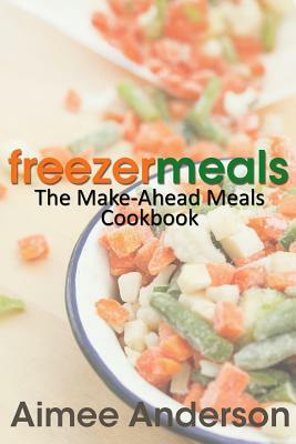 Freezer Meals: The Make-Ahead Meals Cookbook by Aimee Anderson