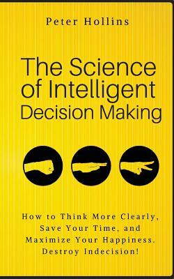 The Science of Intelligent Decision Making: How to Think More Clearly, Save Your Time, and Maximize Your Happiness. Destroy Indecision! by Peter Hollins