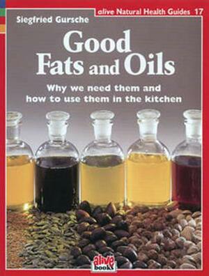 Good Fats and Oils: Why We Need Them and How to Use Them in the Kitchen by Siegfried Gursche