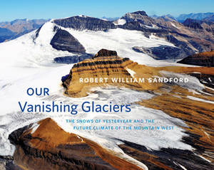 Our Vanishing Glaciers: The Snows of Yesteryear and the Future Climate of the Mountain West by Robert William Sandford