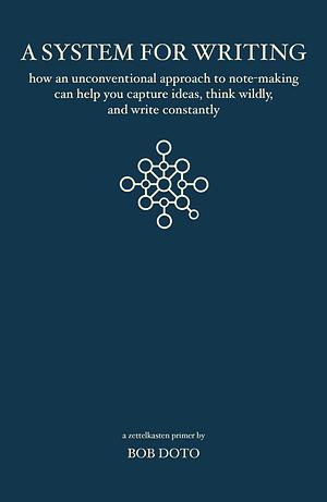 A System for Writing: How an Unconventional Approach to Note-Making Can Help You Capture Ideas, Think Wildly, and Write Constantly - A Zettelkasten Primer by Bob Doto