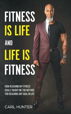 Fitness is Life and Life is Fitness: How Reaching My Fitness Goals Taught Me the Method for Reaching Any Goal in Life by Carl Hunter