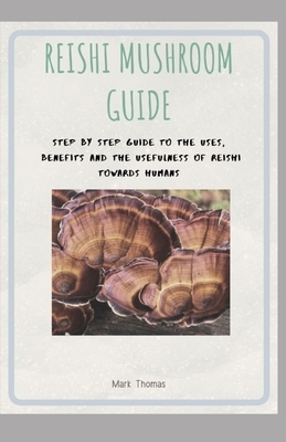 Reishi Mushroom Guide: Step by step guide to the uses, Benefits and the usefulness of Reishi towards Humans by Mark Thomas