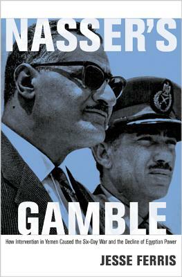 Nasser's Gamble: How Intervention in Yemen Caused the Six-Day War and the Decline of Egyptian Power by Jesse Ferris