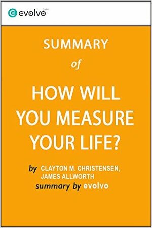 How Will You Measure Your Life: Summary of the Key Ideas - Original Book by Clayton M. Christensen, James Allworth, Karen Dillon by Evolvo