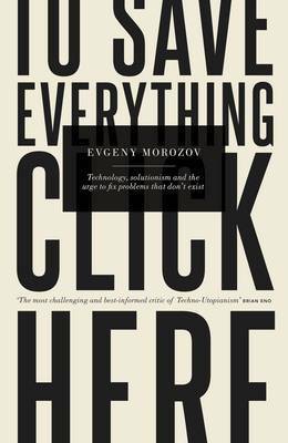 To Save Everything, Click Here: Technology, Solutionism, and the Urge to Fix Problems That Don't Exist by Evgeny Morozov