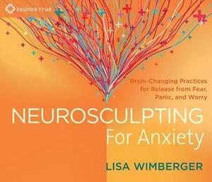 Neurosculpting for Anxiety: Brain-Changing Practices forRelease from Fear, Panic, and Worry by Lisa Wimberger