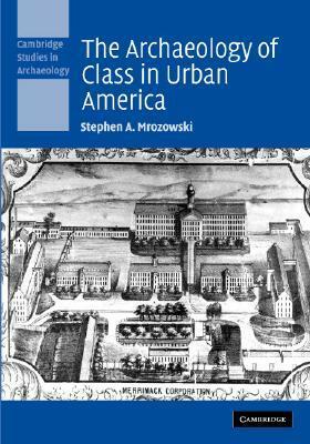 The Archaeology of Class in Urban America by Stephen A. Mrozowski
