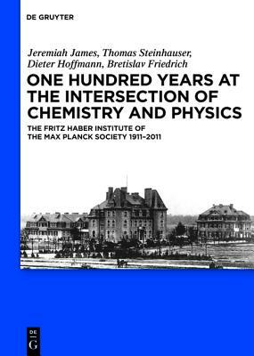 One Hundred Years at the Intersection of Chemistry and Physics: The Fritz Haber Institute of the Max Planck Society 1911-2011 by Dieter Hoffmann, Jeremiah James, Thomas Steinhauser