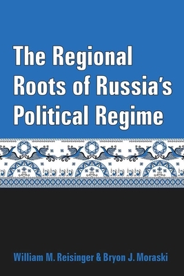 The Regional Roots of Russia's Political Regime by Bryon J. Moraski, William M. Reisinger