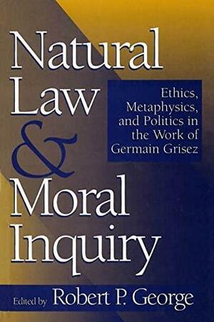 Natural Law and Moral Inquiry: Ethics, Metaphysics, and Politics in the Thought of Germain Grisez by Robert P. George