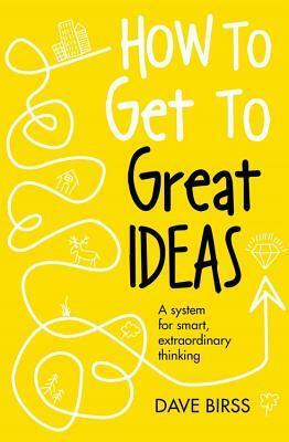 How to Get to Great Ideas: A system for smart, extraordinary thinking by Dave Birss