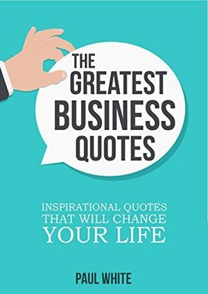 The Greatest Business Quotes: Inspirational Quotes That Will Change Your Life by Paul White