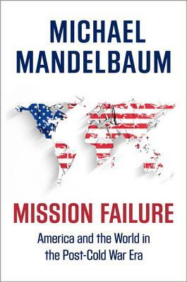 Mission Failure: America and the World in the Post-Cold War Era by Michael Mandelbaum