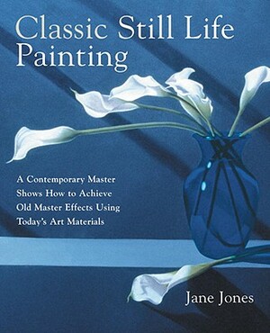 Classic Still Life Painting: A Contemporary Master Shows How to Achieve Old Master Effects Using Today's Art Materials by Jane Jones