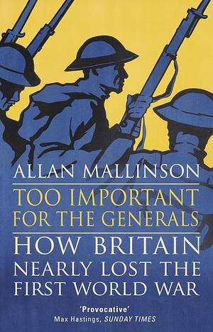 Too Important for the Generals: Losing & Winning the First World War by Allan Mallinson, Allan Mallinson