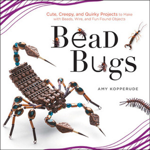 Bead Bugs: Cute, Creepy, and Quirky Projects to Make with Beads, Wire, and Fun Found Objects by Amy Kopperude