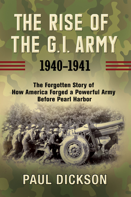 The Rise of the G.I. Army, 1940-1941: The Forgotten Story of How America Forged a Powerful Army Before Pearl Harbor by Paul Dickson
