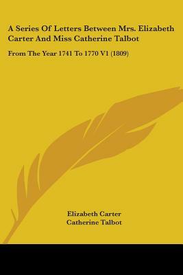 A Series Of Letters Between Mrs. Elizabeth Carter And Miss Catherine Talbot: From The Year 1741 To 1770 V1 (1809) by Catherine Talbot, Elizabeth Carter