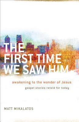 The First Time We Saw Him: Awakening to the Wonder of Jesus by Matt Mikalatos