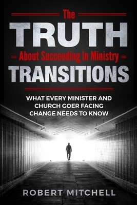 The Truth About Succeeding In Ministry Transitions: What Every Minister And Church Goer Facing Change Needs To Know by Robert Mitchell
