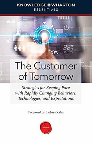 The Customer of Tomorrow: Strategies for Keeping Pace with Rapidly Changing Behaviors, Technologies, and Expectations (Knowledge@Wharton Essentials) by Barbara E. Kahn, Knowledge@Wharton