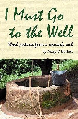 I Must Go to the Well: Word pictures from a woman's soul by Mary V. Borhek