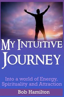 My Intuitive Journey: Into a world of Energy, Spirituality, and Attraction by Bob Hamilton