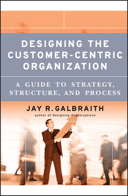 Designing the Customer-Centric Organization: A Guide to Strategy, Structure, and Process by Jay R. Galbraith