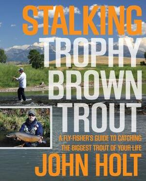 Stalking Trophy Brown Trout: A Fly-Fisher's Guide to Catching the Biggest Trout of Your Life by John Holt