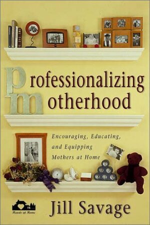 Professionalizing Motherhood: Encouraging, Education, and Equipping Mothers at Home by Jill Savage