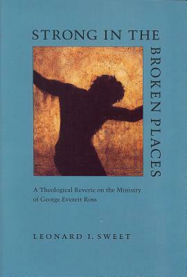 Strong in the Broken Places: A Theological Reverie on the Ministry of George Everett Ross by Leonard I. Sweet