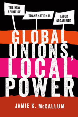 Global Unions, Local Power: The New Spirit of Transnational Labor Organizing by Jamie K. McCallum