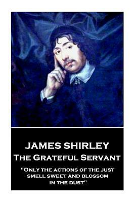 James Shirley - The Grateful Servant: "Only the actions of the just smell sweet and blossom in the dust" by James Shirley