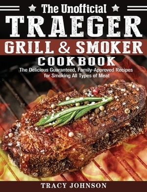 The Unofficial Traeger Grill & Smoker Cookbook: The Delicious Guaranteed, Family-Approved Recipes for Smoking All Types of Meat by Tracy Johnson