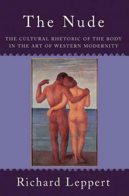 The Nude: The Cultural Rhetoric of the Body in the Art of Western Modernity by Richard Leppert