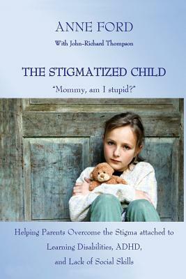 The Stigmatized Child: "Mommy, am I stupid?" Helping Parents Overcome the Stigma attached to Learning Disabilities, ADHD, and Lack of Social by John-Richard Thompson, Anne Ford