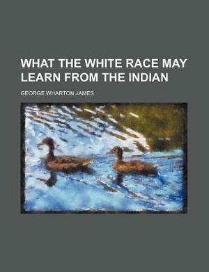 What the White Race May Learn from the Indian by George Wharton James