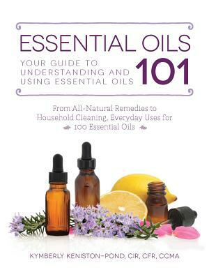 Essential Oils 101: Your Guide to Understanding and Using Essential Oils by Kymberly Keniston-Pond