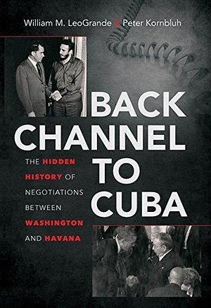 Back Channel to Cuba: The Hidden History of Negotiations between Washington and Havana by William M. Leogrande, William M. Leogrande, Peter Kornbluh