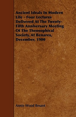 Ancient Ideals In Modern Life - Four Lectures Delivered At The Twenty-Fifth Anniversary Meeting Of The Theosophical Society, At Benares, December, 190 by Annie Wood Besant