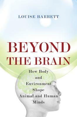 Beyond the Brain: How Body and Environment Shape Animal and Human Minds by Louise Barrett