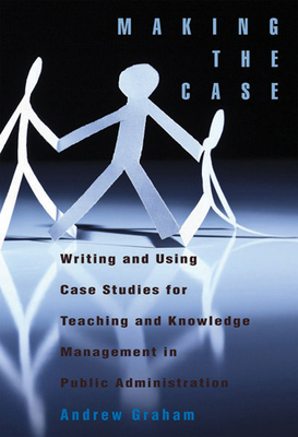 Making the Case: Using Case Studies for Teaching and Knowledge Management in Public Administration by Andrew Graham
