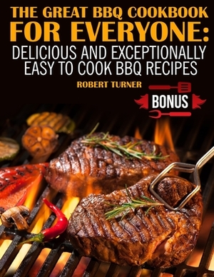 The Great Bbq Cookbook for Everyone: : Delicious and Exceptionally Easy to Make Bbq Recipes by Robert Turner