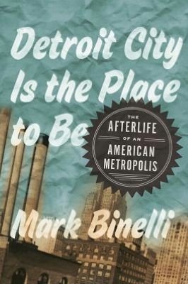 Detroit City Is the Place to Be: The Afterlife of an American Metropolis by Mark Binelli