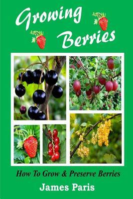 Growing Berries - How To Grow And Preserve Berries: Strawberries, Raspberries, Blackberries, Blueberries, Gooseberries, Redcurrants, Blackcurrants & W by James Paris